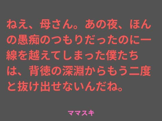 ねえ、母さん。あの夜、ほんの愚痴のつもりだったのに一線を越えてしまった僕たちは、背徳の深淵からもう二度と抜け出せないんだね。