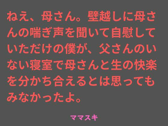 ねえ、母さん。壁越しに母さんの喘ぎ声を聞いて自慰していただけの僕が、父さんのいない寝室で母さんと生の快楽を分かち合えるとは思ってもみなかったよ。